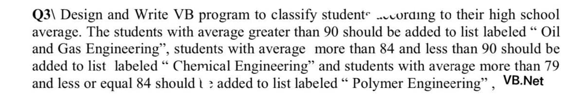 Q3\ Design and Write VB program to classify student .vording to their high school
average. The students with average greater than 90 should be added to list labeled " Oil
and Gas Engineering", students with average more than 84 and less than 90 should be
added to list labeled “ Chemical Engineering" and students with average more than 79
and less or equal 84 should t e added to list labeled “ Polymer Engineering", VB.Net
