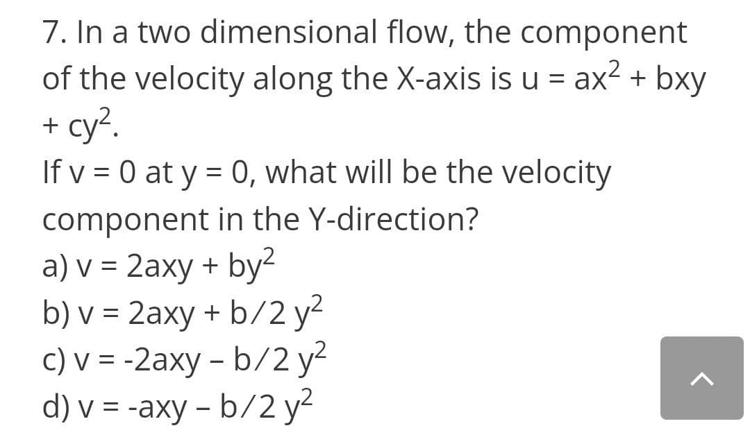 7. In a two dimensional flow, the component
of the velocity along the X-axis is u = ax2 + bxy
+ cy?.
If v = 0 at y = 0, what will be the velocity
component in the Y-direction?
a) v = 2axy + by-
b) v = 2axy + b/2 y2
c) v = -2axy – b/2 y2
d) v = -axy - b/2 y2
