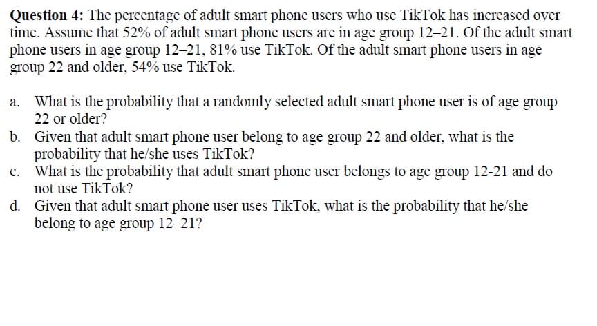 Question 4: The percentage of adult smart phone users who use TikTok has increased over
time. Assume that 52% of adult smart phone users are in age group 12-21. Of the adult smart
phone users in age group 12-21, 81% use TikTok. Of the adult smart phone users in age
group 22 and older, 54% use TikTok.
What is the probability that a randomly selected adult smart phone user is of age group
22 or older?
b. Given that adult smart phone user belong to age group 22 and older, what is the
probability that he/she uses TikTok?
What is the probability that adult smart phone user belongs to age group 12-21 and do
not use TikTok?
d. Given that adult smart phone user uses TikTok, what is the probability that he/she
belong to age group 12-21?
