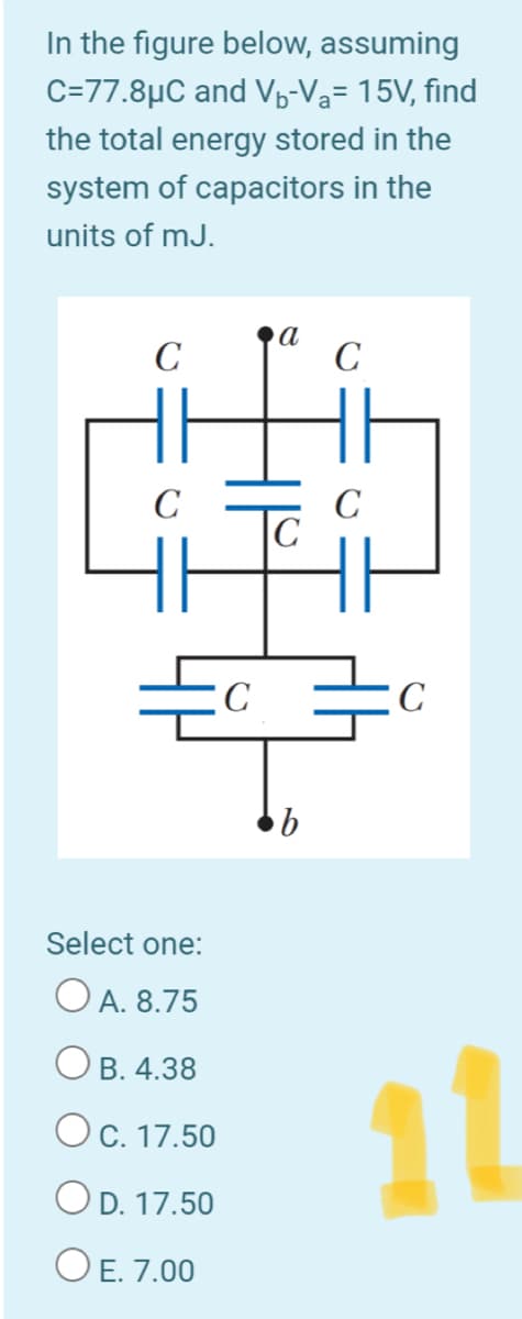 In the figure below, assuming
C=77.8µC and Vo-Va= 15V, find
the total energy stored in the
system of capacitors in the
units of mJ.
C
а
C
C
C
C
Select one:
O A. 8.75
11
O B. 4.38
OC. 17.50
OD. 17.50
O E. 7.00
