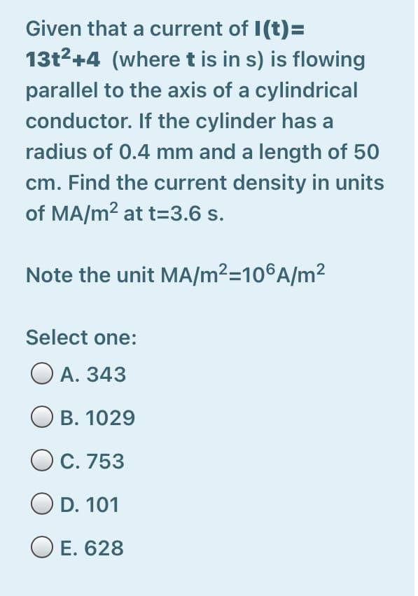 Given that a current of I(t)=
13t2+4 (wheret is in s) is flowing
parallel to the axis of a cylindrical
conductor. If the cylinder has a
radius of 0.4 mm and a length of 50
cm. Find the current density in units
of MA/m2 at t=3.6 s.
Note the unit MA/m²=10®A/m²
Select one:
O A. 343
O B. 1029
O C. 753
O D. 101
O E. 628
