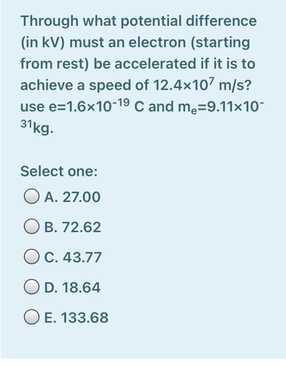 Through what potential difference
(in kV) must an electron (starting
from rest) be accelerated if it is to
achieve a speed of 12.4x107 m/s?
use e=1.6x10-19 C and me=9.11×10-
31kg.
Select one:
O A. 27.00
O B. 72.62
C. 43.77
D. 18.64
E. 133.68
