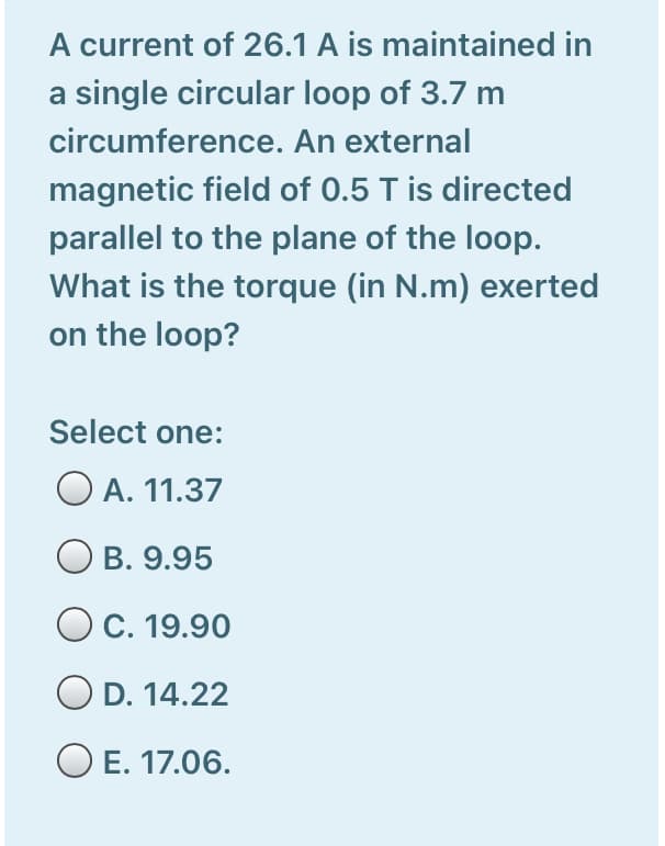 A current of 26.1 A is maintained in
a single circular loop of 3.7 m
circumference. An external
magnetic field of 0.5 T is directed
parallel to the plane of the loop.
What is the torque (in N.m) exerted
on the loop?
Select one:
O A. 11.37
B. 9.95
C. 19.90
D. 14.22
O E. 17.06.
