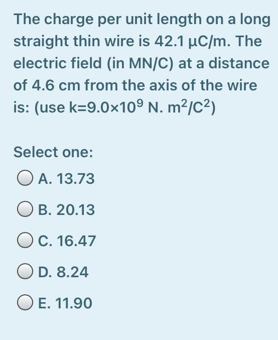 The charge per unit length on a long
straight thin wire is 42.1 µC/m. The
electric field (in MN/C) at a distance
of 4.6 cm from the axis of the wire
is: (use k=9.0x10º N. m²/c²)
Select one:
O A. 13.73
B. 20.13
O C. 16.47
D. 8.24
O E. 11.90
