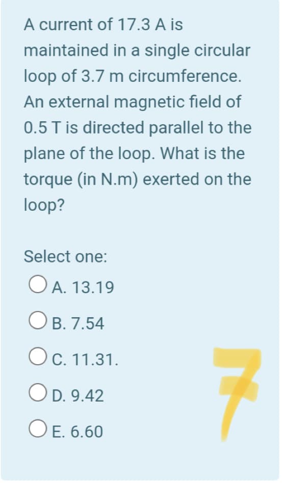 A current of 17.3 A is
maintained in a single circular
loop of 3.7 m circumference.
An external magnetic field of
0.5 T is directed parallel to the
plane of the loop. What is the
torque (in N.m) exerted on the
loop?
Select one:
O A. 13.19
O B. 7.54
Ос. 11.31.
O D. 9.42
O E. 6.60
