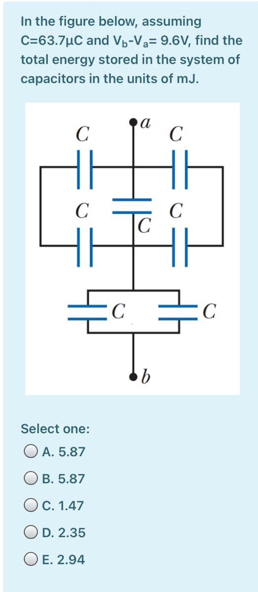 In the figure below, assuming
C=63.7µC and Vp-Va= 9.6V, find the
total energy stored in the system of
capacitors in the units of mJ.
C
а
C
C
C
|C
C
Select one:
O A. 5.87
О в. 5.87
OC. 1.47
O D. 2.35
O E. 2.94
