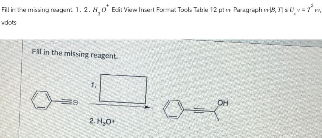 Fill in the missing reagent. 1. 2. H₂O* Edit View Insert Format Tools Table 12 pt vv Paragraph wv|B, T| ≤ U¸ v = 1
2
[ v = T² vv₁
vdots
Fill in the missing reagent.
1.
2. H3O+
OH