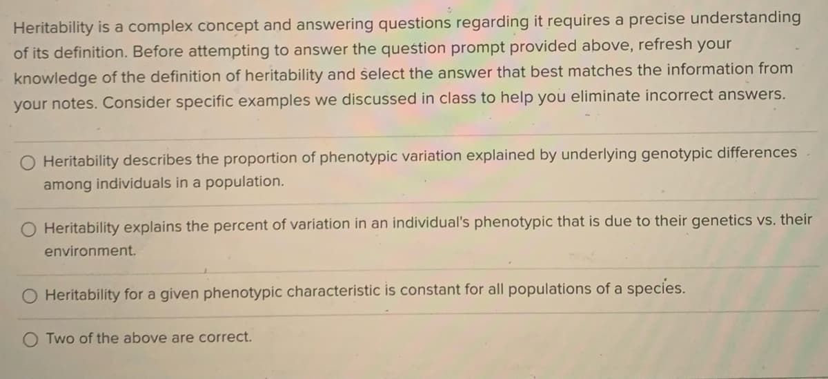 Heritability is a complex concept and answering questions regarding it requires a precise understanding
of its definition. Before attempting to answer the question prompt provided above, refresh your
knowledge of the definition of heritability and select the answer that best matches the information from
your notes. Consider specific examples we discussed in class to help you eliminate incorrect answers.
Heritability describes the proportion of phenotypic variation explained by underlying genotypic differences
among individuals in a population.
Heritability explains the percent of variation in an individual's phenotypic that is due to their genetics vs. their
environment.
Heritability for a given phenotypic characteristic is constant for all populations of a species.
Two of the above are correct.
