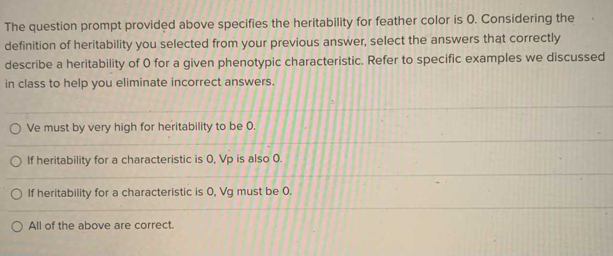 The question prompt provided above specifies the heritability for feather color is 0. Considering the
definition of heritability you selected from your previous answer, select the answers that correctly
describe a heritability of O for a given phenotypic characteristic. Refer to specific examples we discussed
in class to help you eliminate incorrect answers.
O Ve must by very high for heritability to be 0.
O If heritability for a characteristic is 0, Vp is also 0.
O If heritability for a characteristic is 0, Vg must be 0.
All of the above are correct.
