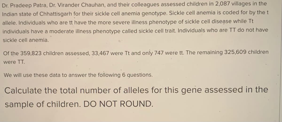 Dr. Pradeep Patra, Dr. Virander Chauhan, and their colleagues assessed children in 2,087 villages in the
Indian state of Chhattisgarh for their sickle cell anemia genotype. Sickle cell anemia is coded for by the t
allele. Individuals who are tt have the more severe illness phenotype of sickle cell disease while Tt
individuals have a moderate illness phenotype called sickle cell trait. Individuals who are TT do not have
sickle cell anemia.
Of the 359,823 children assessed, 33,467 were Tt and only 747 were tt. The remaining 325,609 children
were TT.
We will use these data to answer the following 6 questions.
Calculate the total number of alleles for this gene assessed in the
sample of children. DO NOT ROUND.
