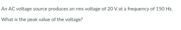 An AC voltage source produces an rms voltage of 20 V at a frequency of 150 Hz.
What is the peak value of the voltage?
