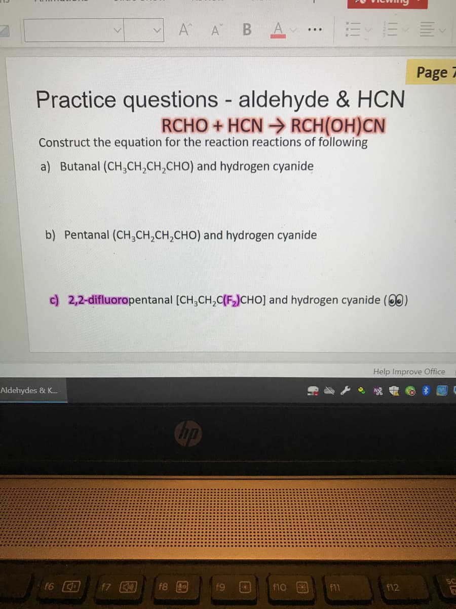 A A BA,
...
Page 7
Practice questions - aldehyde & HCN
RCHO + HCN > RCH(OH)CN
Construct the equation for the reaction reactions of following
a) Butanal (CH,CH,CH,CHO) and hydrogen cyanide
b) Pentanal (CH,CH,CH,CHO) and hydrogen cyanide
c) 2,2-difluoropentanal [CH,CH,C(FJCHO] and hydrogen cyanide (00)
Help Improve Office
Aldehydes & K.
Chp
5C
t6
f7
f8
f9
f10
f11
f12
