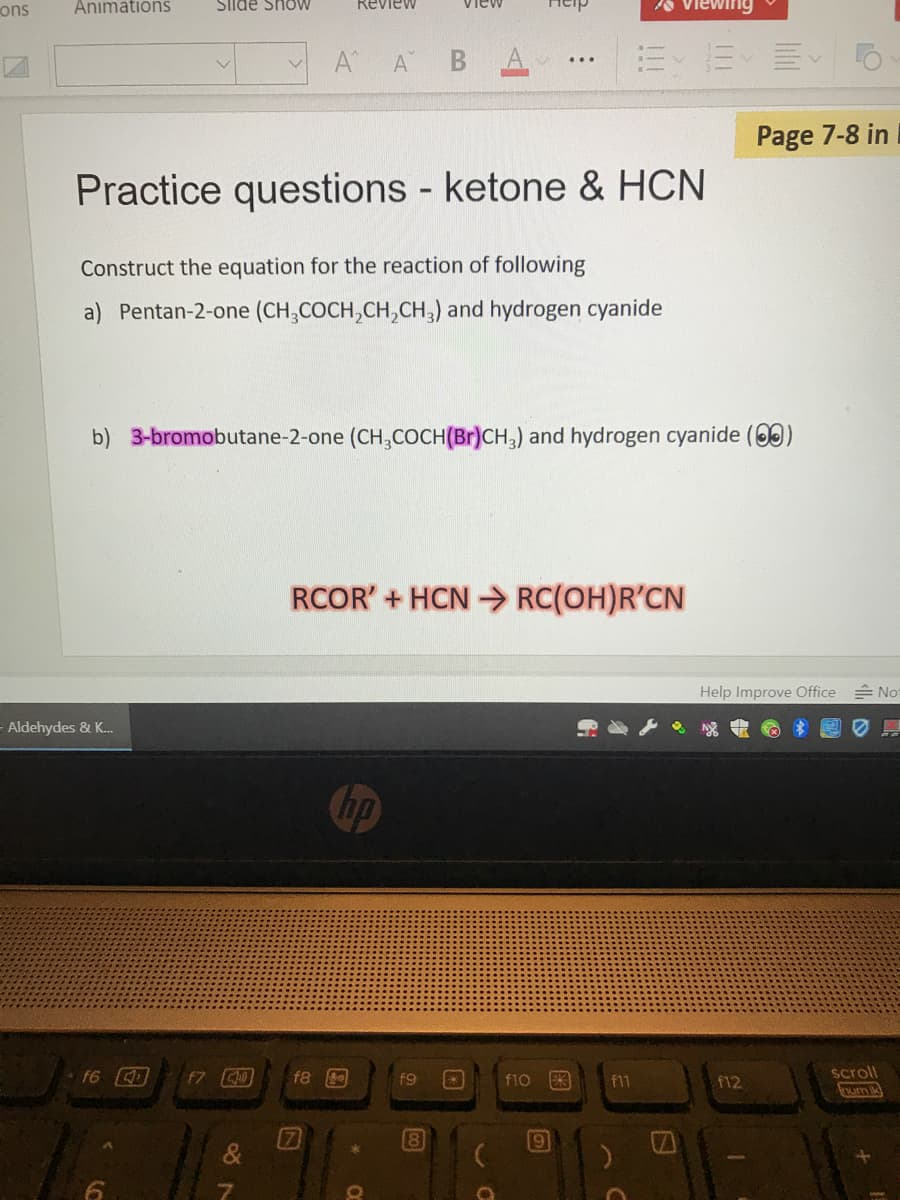 Anımations
Silde ShoW
Review
6 Viewing
View
ons
A A B
E EE
Page 7-8 in
Practice questions ketone & HCN
Construct the equation for the reaction of following
a) Pentan-2-one (CH,COCH,CH,CH;) and hydrogen cyanide
b) 3-bromobutane-2-one (CH,COCH(Br)CH,) and hydrogen cyanide (00
RCOR' + HCN -> RC(OH)R'CN
Help Improve Office No:
Aldehydes & K.
Chp
f6 回
f7
f8
f9
EGO
f10
f11
f12
scroll
num ik
9
&
