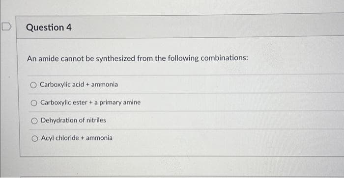Question 4
An amide cannot be synthesized from the following combinations:
O Carboxylic acid + ammonia
Carboxylic ester + a primary amine
Dehydration of nitriles
O Acyl chloride + ammonia