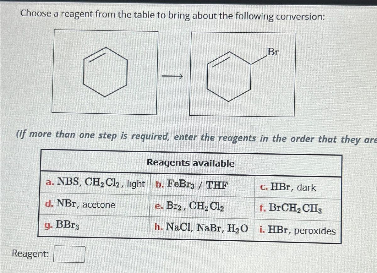 Choose a reagent from the table to bring about the following conversion:
Br
(If more than one step is required, enter the reagents in the order that they are
Reagents available
a. NBS, CH₂Cl2, light b. FeBr3 / THF
d. NBr, acetone
e. Bra, CH₂Cl₂
g. BBr3
h. NaCl, NaBr, H₂O i. HBr, peroxides
Reagent:
c. HBr, dark
f. BrCH₂ CH3