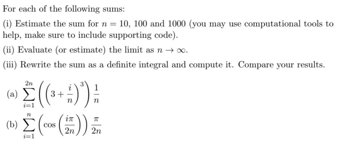 For each of the following sums:
(i) Estimate the sum for n = 10, 100 and 1000 (you may use computational tools to
help, make sure to include supporting code).
(ii) Evaluate (or estimate) the limit as n → ∞.
(iii) Rewrite the sum as a definite integral and compute it. Compare your results.
2n
3 1
(2) Σ (3+ :) ²)
n
i=1
n
(b) Σ
i=1
COS
in
2n
ㅠ
2n