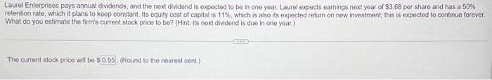 Laurel Enterprises pays annual dividends, and the next dividend is expected to be in one year. Laurel expects earnings next year of $3.68 per share and has a 50%
retention rate, which it plans to keep constant. Its equity cost of capital is 11%, which is also its expected return on new investment; this is expected to continue forever.
What do you estimate the firm's current stock price to be? (Hint: its next dividend is due in one year.)
The current stock price will be $0.55 (Round to the nearest cont.)