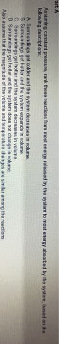 "art A
Assuming constant pressure, rank these reactions from most energy released by the system to most energy absorbed by the system, based on the
following descriptions:
A Surroundings get colder and the system decreases in volume.
B. Surroundings get hotter and the system expands in volume.
C. Surroundings get hotter and the system decreases in volume.
D. Surroundings get hotter and the system does not change in volume.
Also assume that the magnitude of the volume and temperature changes are similar among the reactions.