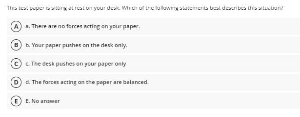 This test paper is sitting at rest on your desk. Which of the following statements best describes this situation?
A a. There are no forces acting on your paper.
B
b. Your paper pushes on the desk only.
© c. The desk pushes on your paper only
d. The forces acting on the paper are balanced.
E. No answer
