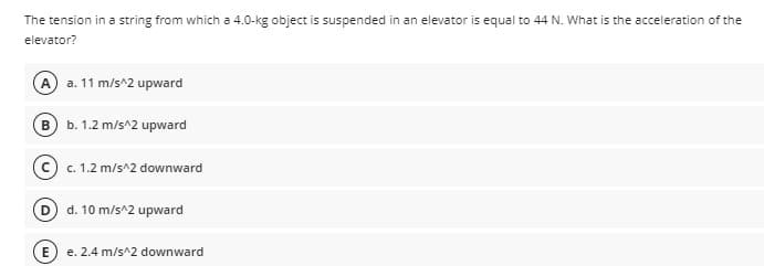 The tension in a string from which a 4.0-kg object is suspended in an elevator is equal to 44 N. What is the acceleration of the
elevator?
A a. 11 m/s^2 upward
B b. 1.2 m/s^2 upward
c. 1.2 m/s^2 downward
D d. 10 m/s^2 upward
E e. 2.4 m/s^2 downward
