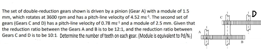 The set of double-reduction gears shown is driven by a pinion (Gear A) with a module of 1.5
mm, which rotates at 3600 rpm and has a pitch-line velocity of 4.52 ms1. The second set of
gears (Gears C and D) has a pitch-line velocity of 0.78 ms and a module of 2.5 mm. Given that
the reduction ratio between the Gears A and B is to be 12:1, and the reduction ratio between
Gears C and D is to be 10:1 Determine the number of teeth on each gear. (Module is equivalent to Pd/N;)
