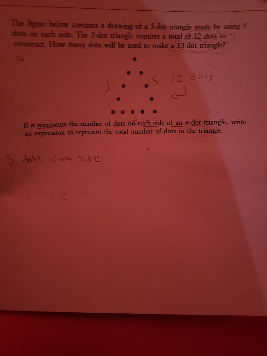 The figure below contains a drawing of a 5-dot triangle made by using 5
dots on each side. The 5-dot triangle requires a total of 12 dots to
construct. How many dots will be used to make a 13-dot triangle?
3し
12 dots
If n represents the number of dots on each side of an n-dot triangle, write
an expression to represent the total number of dots in the triangle.
5 dots cach Side
