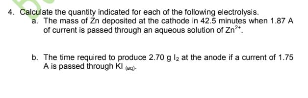 4. Calculate the quantity indicated for each of the following electrolysis.
a. The mass of Žn deposited at the cathode in 42.5 minutes when 1.87 A
of current is passed through an aqueous solution of Zn2*.
b. The time required to produce 2.70 g l2 at the anode if a current of 1.75
A is passed through KI (aq)-
