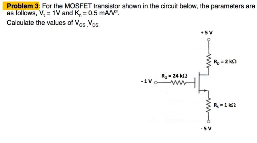 Problem 3: For the MOSFET transistor shown in the circuit below, the parameters are
as follows, V₁ = 1V and K = 0.5 mA/V².
Calculate the values of VGS, VDS.
-1 V
Rς = 24 ΚΩ
+5 V
-5 V
R₂ = 2 ks2
R₁ = 1 k