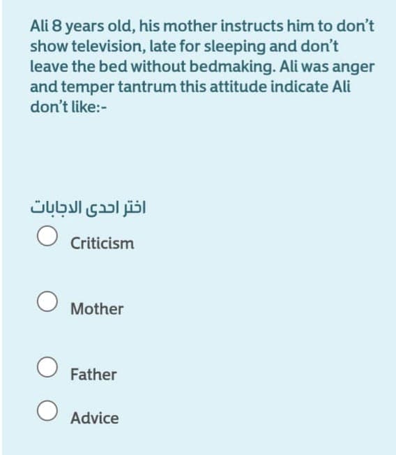 Ali 8 years old, his mother instructs him to don't
show television, late for sleeping and don't
leave the bed without bedmaking. Ali was anger
and temper tantrum this attitude indicate Ali
don't like:-
اختر احدى الاجابات
Criticism
Mother
Father
Advice

