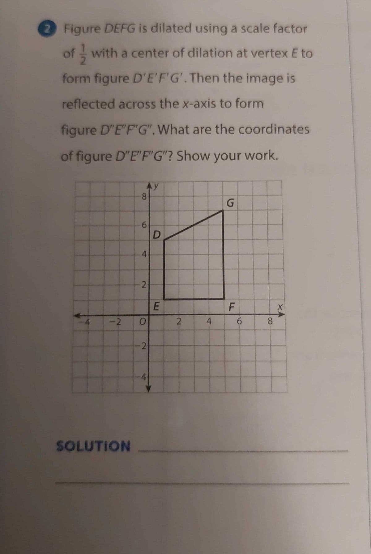 2 Figure DEFG is dilated using a scale factor
of with a center of dilation at vertexE to
form figure D'E'F'G'.Then the image is
reflected across the x-axis to form
figure D"E"F'G".What are the coordinates
of figure D"E"F"G"? Show your work.
Ay
8.
G.
6.
-2
2.
4
8.
4.
SOLUTION
6
E
4)
2.
2.
