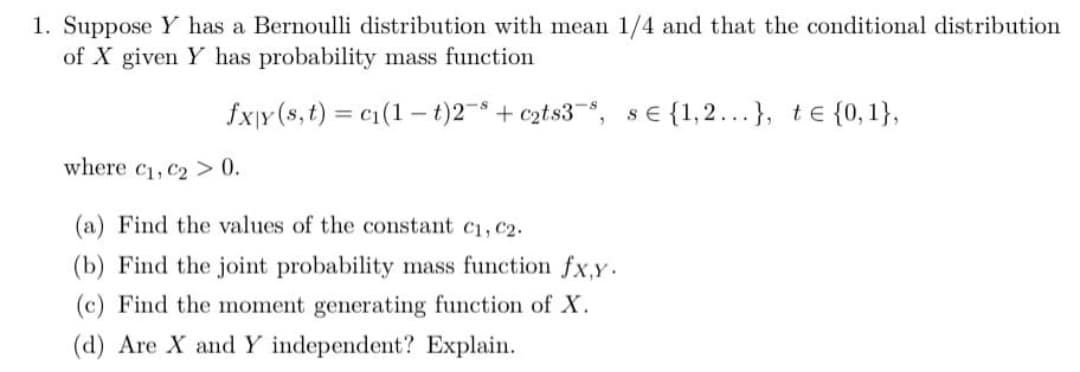 1. Suppose Y has a Bernoulli distribution with mean 1/4 and that the conditional distribution
of X given Y has probability mass function
fxy (s, t) c₁ (1-t)2 + c₂ts3, se {1,2...}, t = {0,1},
where C₁, C₂ > 0.
(a) Find the values of the constant C1, C2.
(b) Find the joint probability mass function fx,y.
(c) Find the moment generating function of X.
(d) Are X and Y independent? Explain.