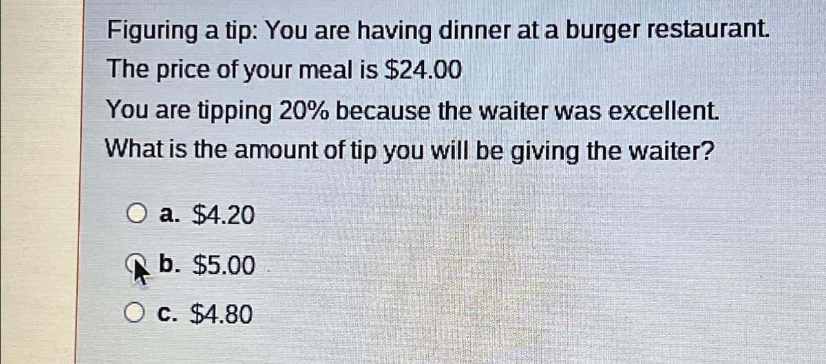 Figuring a tip: You are having dinner at a burger restaurant.
The price of your meal is $24.00
You are tipping 20% because the waiter was excellent.
What is the amount of tip you will be giving the waiter?
O a. $4.20
b. $5.00
O c. $4.80