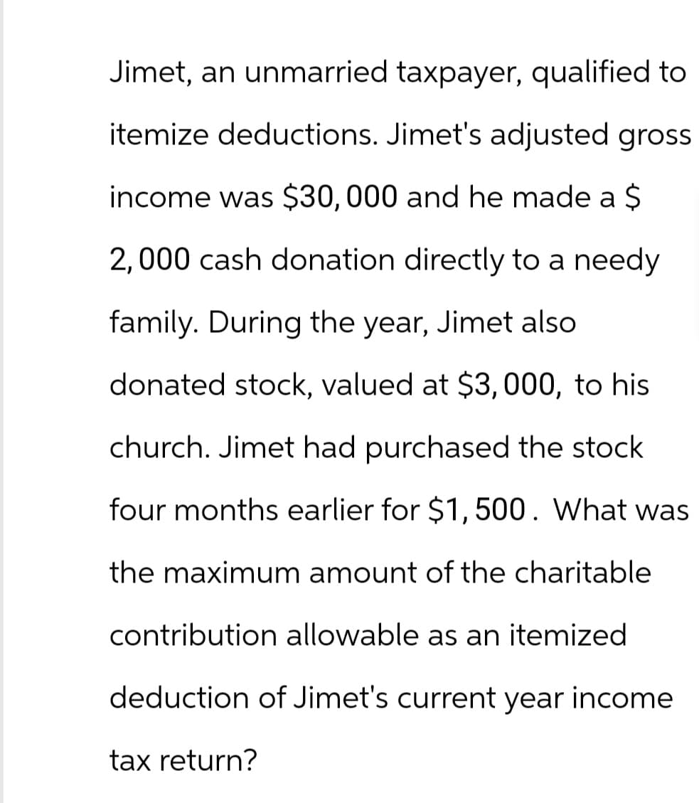 Jimet, an unmarried taxpayer, qualified to
itemize deductions. Jimet's adjusted gross
income was $30,000 and he made a $
2,000 cash donation directly to a needy
family. During the year, Jimet also
donated stock, valued at $3,000, to his
church. Jimet had purchased the stock
four months earlier for $1,500. What was
the maximum amount of the charitable
contribution allowable as an itemized
deduction of Jimet's current year income
tax return?