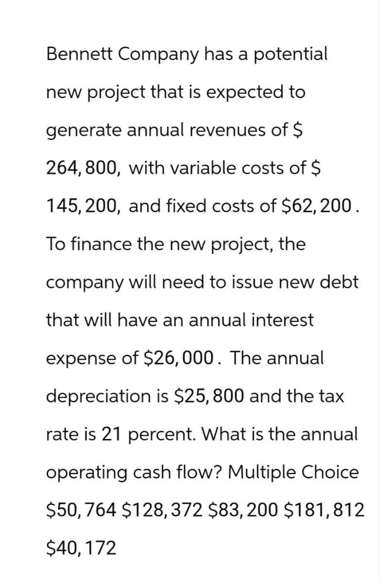 Bennett Company has a potential
new project that is expected to
generate annual revenues of $
264,800, with variable costs of $
145, 200, and fixed costs of $62,200.
To finance the new project, the
company will need to issue new debt
that will have an annual interest
expense of $26,000. The annual
depreciation is $25,800 and the tax
rate is 21 percent. What is the annual
operating cash flow? Multiple Choice
$50, 764 $128, 372 $83,200 $181,812
$40, 172