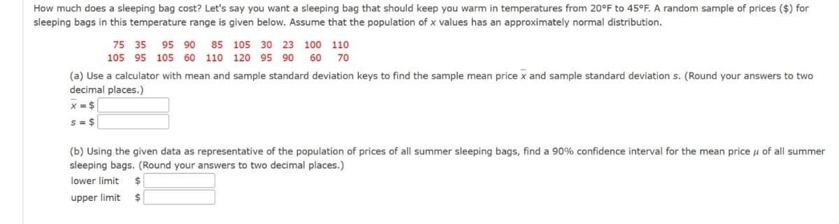 How much does a sleeping bag cost? Let's say you want a sleeping bag that should keep you warm in temperatures from 20°F to 45°F. A random sample of prices ($) for
sleeping bags in this temperature range is given below. Assume that the population of x values has an approximately normal distribution.
75 35 95 90 85 105 30 23 100 110
105 95 105 60 110 120 95 90 60 70
(a) Use a calculator with mean and sample standard deviation keys to find the sample mean price x and sample standard deviation s. (Round your answers to two
decimal places.)
x = $
s = $
(b) Using the given data as representative of the population of prices of all summer sleeping bags, find a 90% confidence interval for the mean price μ of all summer
sleeping bags. (Round your answers to two decimal places.)
lower limit
$
upper limit
$
