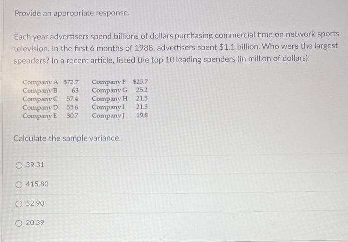Provide an appropriate response.
Each year advertisers spend billions of dollars purchasing commercial time on network sports
television. In the first 6 months of 1988, advertisers spent $1.1 billion. Who were the largest
spenders? In a recent article, listed the top 10 leading spenders (in million of dollars):
Company A $72.7
Company B
63
Company
Company G
$25.7
25.2
Company C 57.4
Company H
215
Company D
55.6
Company I
21.5
Company E 30.7
Company J 19.8
Calculate the sample variance.
O 39.31
415.80
O 52.90
20.39