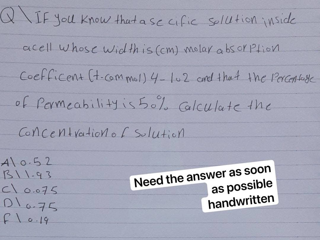 QIF you know that a se cific solution inside
acell whose width is (cm) molar absorption
Coefficent (t.com mol) 4-102 and that the percentage
of Permeability is 50% Calculate the
Concentration of Solution.
Need the answer as soon
as possible
handwritten
Al 0.52
B11-93
cl 0.075
D10.75
fl0.19
