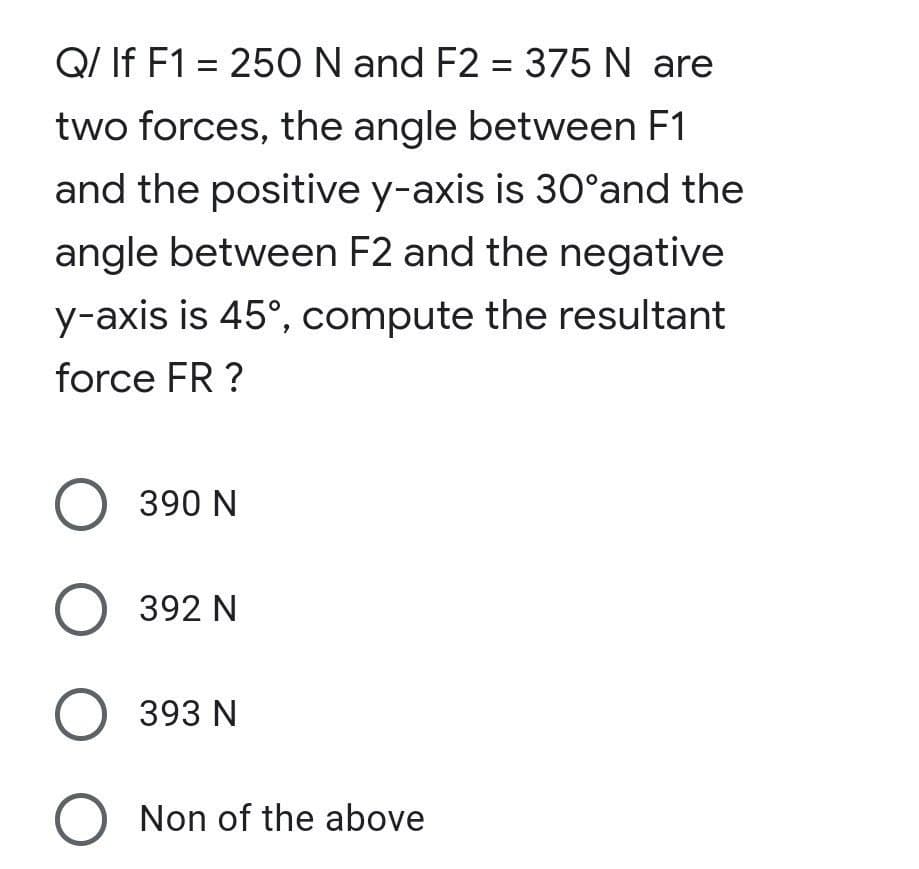 Q/ If F1 = 250 N and F2 = 375 N are
two forces, the angle between F1
and the positive y-axis is 30°and the
angle between F2 and the negative
y-axis is 45°, compute the resultant
force FR ?
O 390 N
O 392 N
O 393 N
O Non of the above