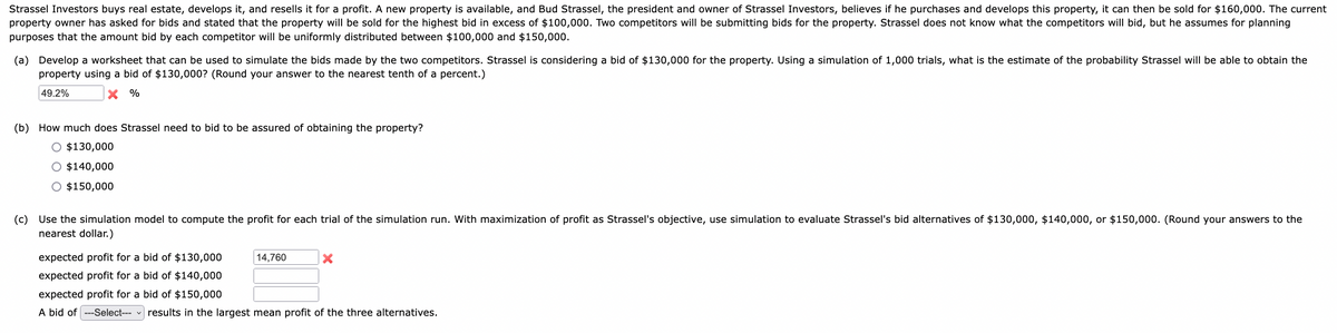 Strassel Investors buys real estate, develops it, and resells it for a profit. A new property is available, and Bud Strassel, the president and owner of Strassel Investors, believes if he purchases and develops this property, it can then be sold for $160,000. The current
property owner has asked for bids and stated that the property will be sold for the highest bid in excess of $100,000. Two competitors will be submitting bids for the property. Strassel does not know what the competitors will bid, but he assumes for planning
purposes that the amount bid by each competitor will be uniformly distributed between $100,000 and $150,000.
(a) Develop a worksheet that can be used to simulate the bids made by the two competitors. Strassel is considering a bid of $130,000 for the property. Using a simulation of 1,000 trials, what is the estimate of the probability Strassel will be able to obtain the
property using a bid of $130,000? (Round your answer to the nearest tenth of a percent.)
49.2%
X %
(b) How much does Strassel need to bid to be assured of obtaining the property?
O $130,000
O $140,000
O $150,000
(c) Use the simulation model to compute the profit for each trial of the simulation run. With maximization of profit as Strassel's objective, use simulation to evaluate Strassel's bid alternatives of $130,000, $140,000, or $150,000. (Round your answers to the
nearest dollar.)
expected profit for a bid of $130,000
expected profit for a bid of $140,000
expected profit for a bid of $150,000
A bid of ---Select---
14,760
X
results in the largest mean profit of the three alternatives.