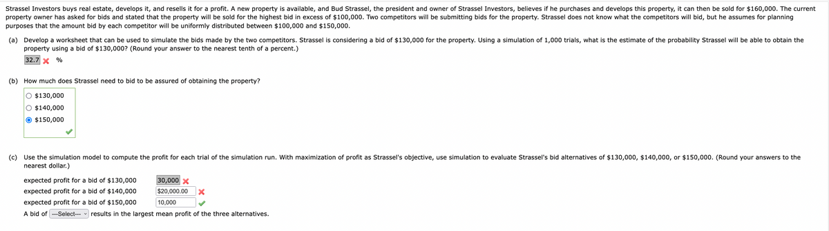 Strassel Investors buys real estate, develops it, and resells it for a profit. A new property is available, and Bud Strassel, the president and owner of Strassel Investors, believes if he purchases and develops this property, it can then be sold for $160,000. The current
property owner has asked for bids and stated that the property will be sold for the highest bid in excess of $100,000. Two competitors will be submitting bids for the property. Strassel does not know what the competitors will bid, but he assumes for planning
purposes that the amount bid by each competitor will be uniformly distributed between $100,000 and $150,000.
(a) Develop a worksheet that can be used to simulate the bids made by the two competitors. Strassel is considering a bid of $130,000 for the property. Using a simulation of 1,000 trials, what is the estimate of the probability Strassel will be able to obtain the
property using a bid of $130,000? (Round your answer to the nearest tenth of a percent.)
32.7 X %
(b) How much does Strassel need to bid to be assured of obtaining the property?
O $130,000
O $140,000
O $150,000
(c) Use the simulation model to compute the profit for each trial of the simulation run. With maximization of profit as Strassel's objective, use simulation to evaluate Strassel's bid alternatives of $130,000, $140,000, or $150,000. (Round your answers to the
nearest dollar.)
30,000 X
$20,000.00 X
10,000
expected profit for a bid of $130,000
expected profit for a bid of $140,000
expected profit for a bid of $150,000
A bid of ---Select--- results in the largest mean profit of the three alternatives.
