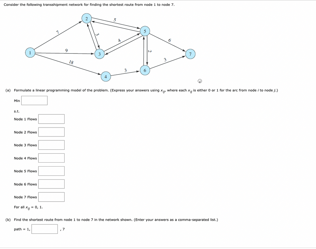 Consider the following transshipment network for finding the shortest route from node 1 to node 7.
Min
s.t.
Node 1 Flows
Node 2 Flows
Node 3 Flows
Node 4 Flows
+
(a) Formulate a linear programming model of the problem. (Express your answers using Xij, where each X;; is either 0 or 1 for the arc from node i to node j.)
Node 5 Flows
Node 6 Flows
Node 7 Flows
1
For all x = 0, 1.
9
18
, 7
3
4
5
6
(b) Find the shortest route from node 1 to node 7 in the network shown. (Enter your answers as a comma-separated list.)
path= 1,