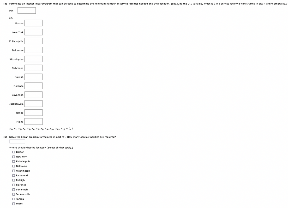 (a) Formulate an integer linear program that can be used to determine the minimum number of service facilities needed and their location. (Let x; be the 0-1 variable, which is 1 if a service facility is constructed in city i, and 0 otherwise.)
Min
s.t.
Boston
New York
Philadelphia
Baltimore
Washington
Richmond
Raleigh
Florence
Savannah
Jacksonville
Tampa
Miami
X1 X2 X3 X4 X5, X61 X7, X8, X9, X10 X11 X12 = 0, 1
(b) Solve the linear program formulated in part (a). How many service facilities are required?
Where should they be located? (Select all that apply.)
Boston
New York
Philadelphia
Baltimore
Washington
Richmond
Raleigh
Florence
Savannah
Jacksonville
Tampa
Miami