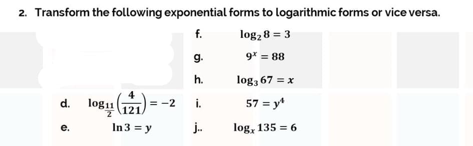 2. Transform the following exponential forms to logarithmic forms or vice versa.
f.
log2 8 = 3
g.
9* = 88
h.
log3 67 = x
4
logu (121
i.
57 = y*
d.
= -2
In 3 = y
j.
log, 135 = 6
е.
