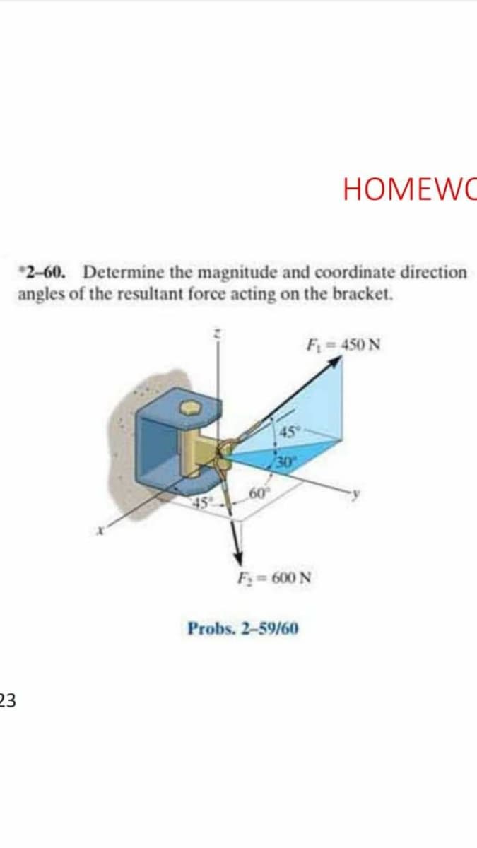 HOMEWC
*2-60. Determine the magnitude and coordinate direction
angles of the resultant force acting on the bracket.
F 450 N
45
30
45
F= 600 N
Probs. 2-59/60
23
