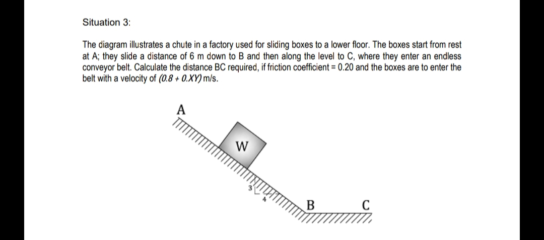 Situation 3:
The diagram illustrates a chute in a factory used for sliding boxes to a lower floor. The boxes start from rest
at A; they slide a distance of 6 m down to B and then along the level to C, where they enter an endless
conveyor belt. Calculate the distance BC required, if friction coefficient = 0.20 and the boxes are to enter the
belt with a velocity of (0.8 + 0.XY) m/s.
W
B
