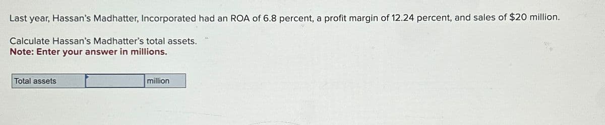 Last year, Hassan's Madhatter, Incorporated had an ROA of 6.8 percent, a profit margin of 12.24 percent, and sales of $20 million.
Calculate Hassan's Madhatter's total assets.
Note: Enter your answer in millions.
Total assets
million