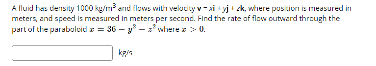 A fluid has density 1000 kg/m³ and flows with velocity v = xi + yj + zk, where position is measured in
meters, and speed is measured in meters per second. Find the rate of flow outward through the
part of the paraboloid æ = 36 – y² – 22 where a > 0.
kg/s
