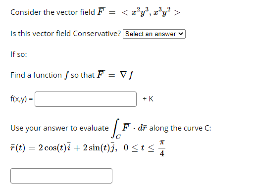 < a*y®, x°y? >
Consider the vector field F
,32
Is this vector field Conservative? Select an answer v
If so:
Find a function f so that F = V f
f(x,y) =
+ K
Use your answer to evaluate
F. dī along the curve C:
T(t) = 2 cos(t)i + 2 sin(t)j, 0 <t<
4
