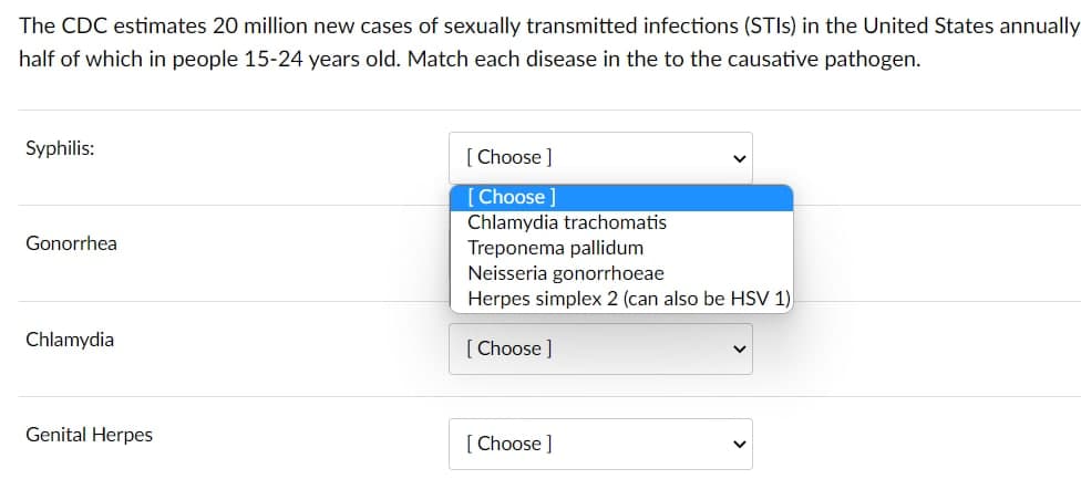 The CDC estimates 20 million new cases of sexually transmitted infections (STIS) in the United States annually
half of which in people 15-24 years old. Match each disease in the to the causative pathogen.
Syphilis:
[ Choose ]
[Choose ]
Chlamydia trachomatis
Gonorrhea
Treponema pallidum
Neisseria gonorrhoeae
Herpes simplex 2 (can also be HSV 1),
Chlamydia
[ Choose ]
Genital Herpes
[ Choose ]
