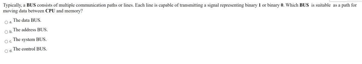 Typically, a BUS consists of multiple communication paths or lines. Each line is capable of transmitting a signal representing binary 1 or binary 0. Which BUS is suitable as a path for
moving data between CPU and memory?
The data BUS.
Oa.
The address BUS.
Ob.
The system BUS.
Oc.
Od. The control BUS.
